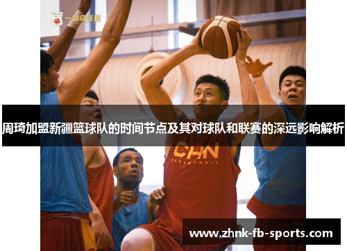 周琦加盟新疆篮球队的时间节点及其对球队和联赛的深远影响解析