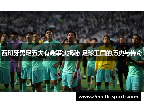 西班牙男足五大有趣事实揭秘 足球王国的历史与传奇