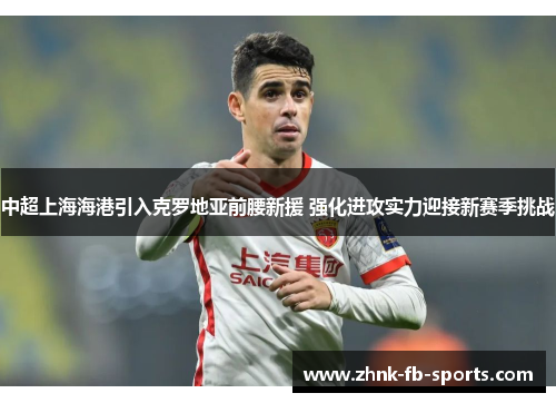 中超上海海港引入克罗地亚前腰新援 强化进攻实力迎接新赛季挑战 中超上海海港引入克罗地亚前腰新援 强化进攻实力迎接新赛季挑战