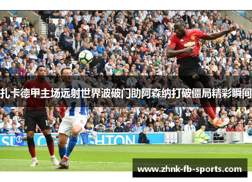 扎卡德甲主场远射世界波破门助阿森纳打破僵局精彩瞬间