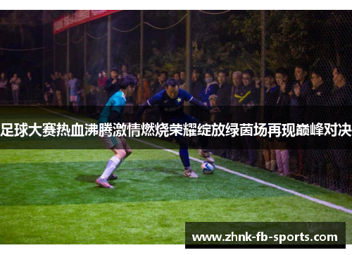 足球大赛热血沸腾激情燃烧荣耀绽放绿茵场再现巅峰对决 足球大赛热血沸腾激情燃烧荣耀绽放绿茵场再现巅峰对决